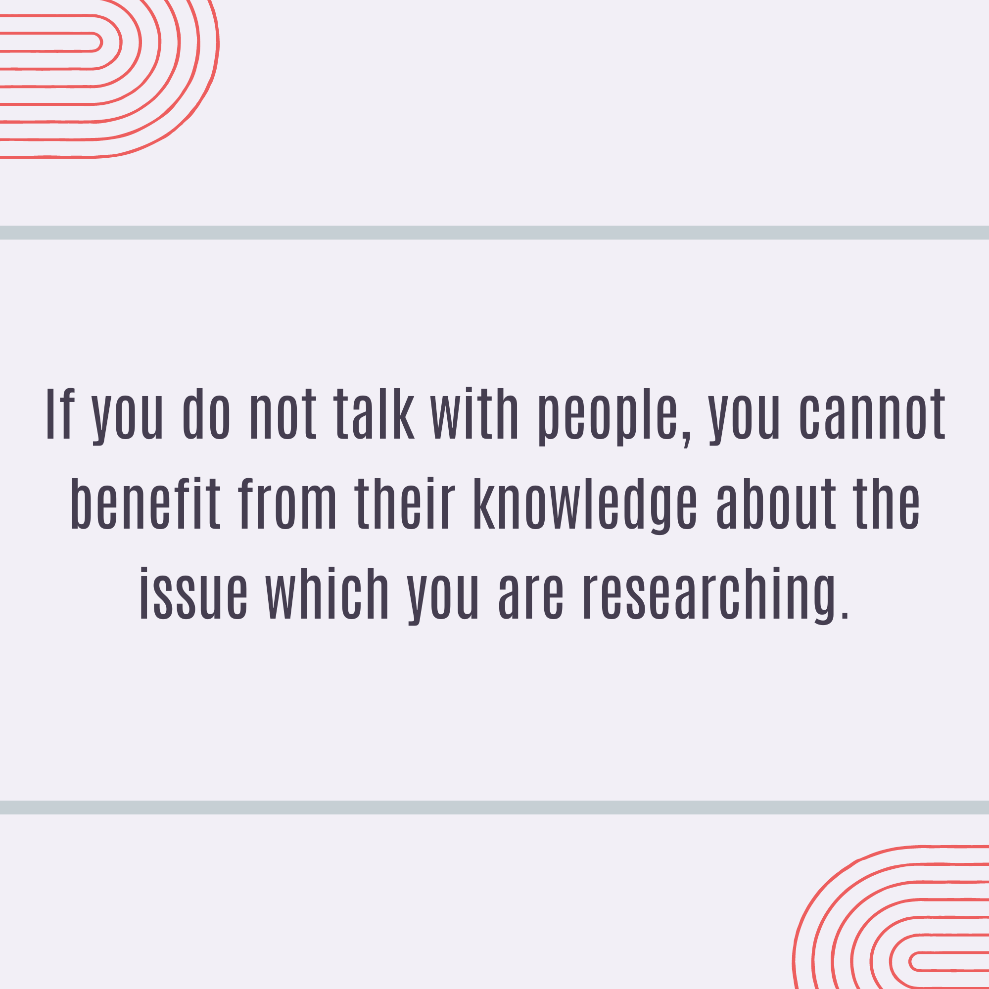 If you do not talk with people, you cannot benefit from their knowledge about the issue which you are researching.
