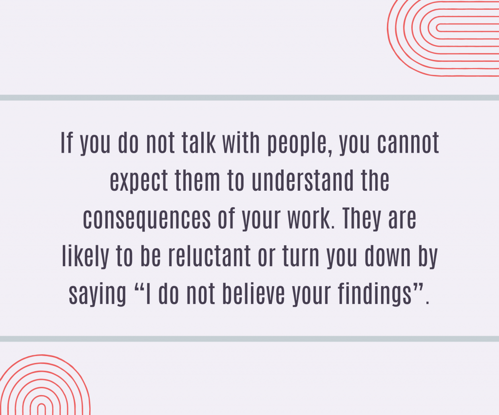 If you do not talk with people, you cannot expect them to understand the consequences of your work. They are likely to be reluctant or turn you down by saying “I do not believe your findings”.