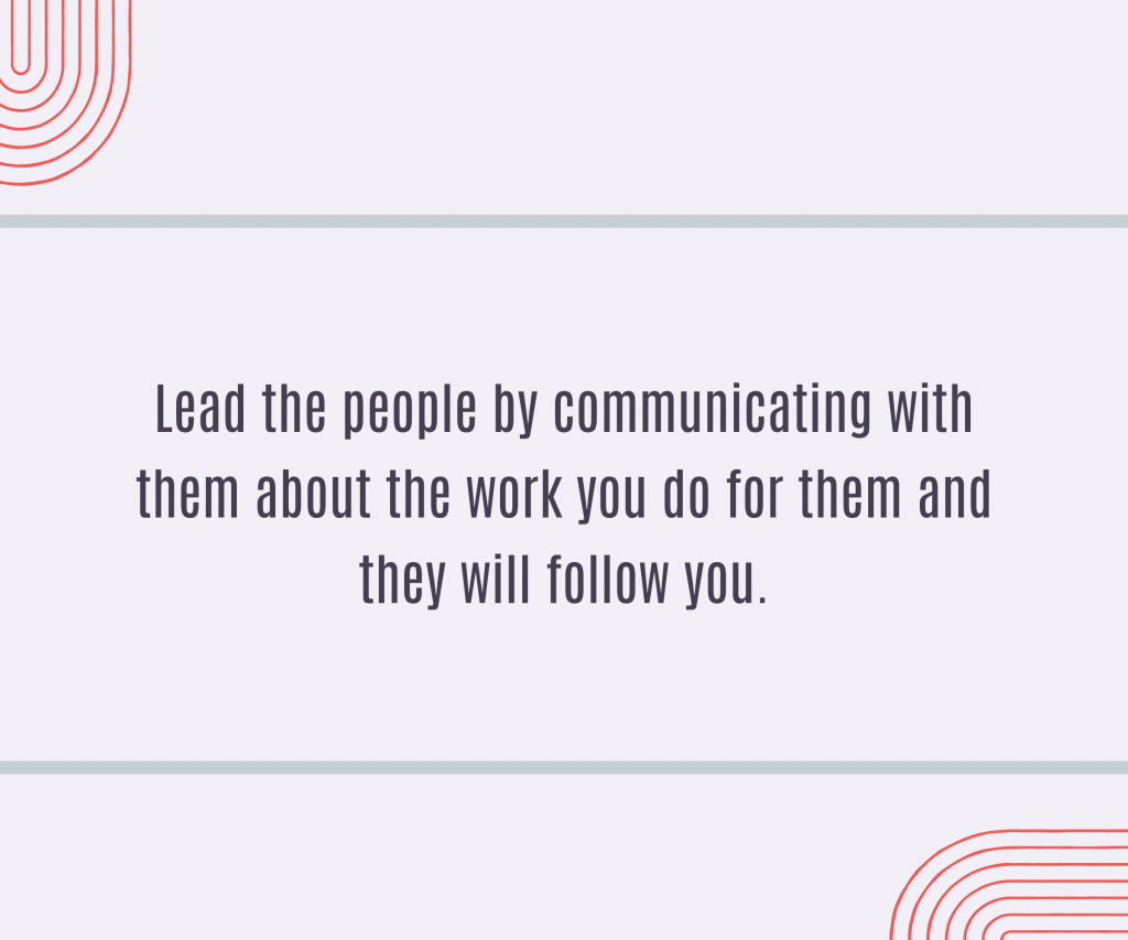 Lead the people by communicating with them about the work you do for them and they will follow you.